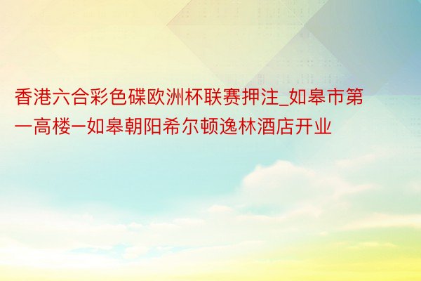 香港六合彩色碟欧洲杯联赛押注_如皋市第一高楼–如皋朝阳希尔顿逸林酒店开业