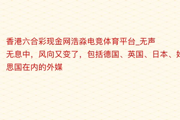 香港六合彩现金网浩淼电竞体育平台_无声无息中，风向又变了，包括德国、英国、日本、好意思国在内的外媒