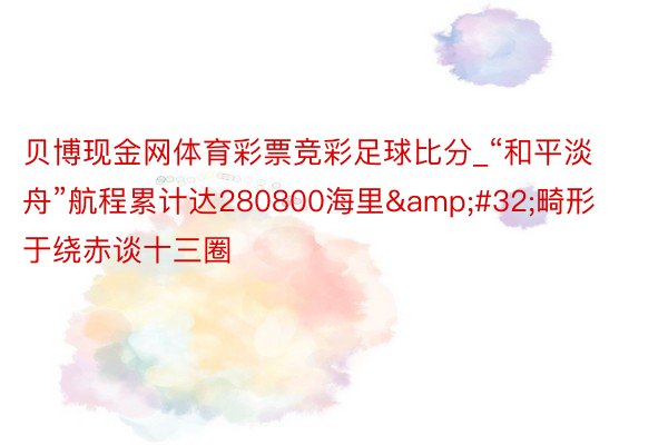 贝博现金网体育彩票竞彩足球比分_“和平淡舟”航程累计达280800海里&#32;畸形于绕赤谈十三圈
