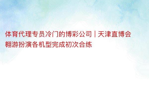 体育代理专员冷门的博彩公司 | 天津直博会翱游扮演各机型完成初次合练