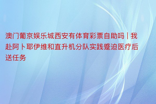 澳门葡京娱乐城西安有体育彩票自助吗 | 我赴阿卜耶伊维和直升机分队实践蹙迫医疗后送任务