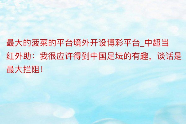 最大的菠菜的平台境外开设博彩平台_中超当红外助：我很应许得到中国足坛的有趣，谈话是最大拦阻！