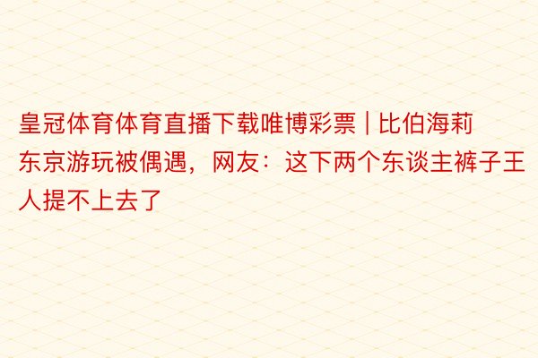 皇冠体育体育直播下载唯博彩票 | 比伯海莉东京游玩被偶遇，网友：这下两个东谈主裤子王人提不上去了
