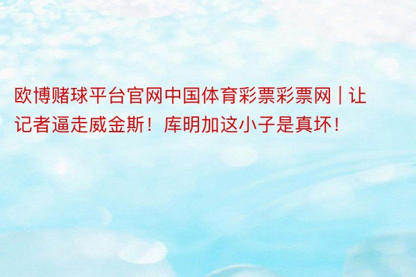 欧博赌球平台官网中国体育彩票彩票网 | 让记者逼走威金斯！库明加这小子是真坏！