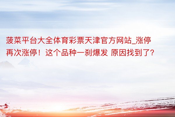 菠菜平台大全体育彩票天津官方网站_涨停 再次涨停！这个品种一刹爆发 原因找到了？