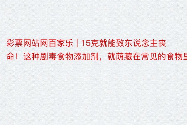 彩票网站网百家乐 | 15克就能致东说念主丧命！这种剧毒食物添加剂，就荫藏在常见的食物里