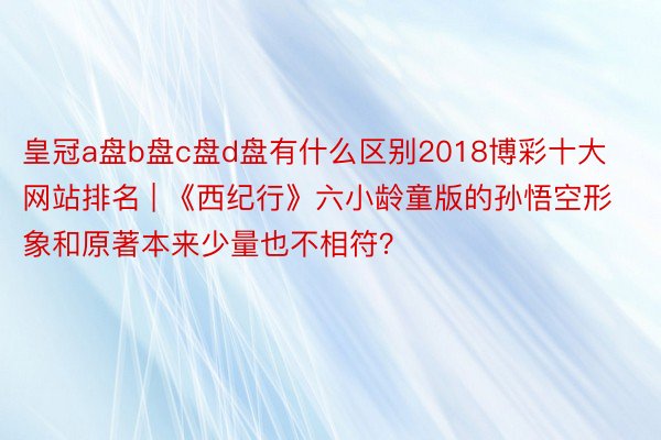皇冠a盘b盘c盘d盘有什么区别2018博彩十大网站排名 | 《西纪行》六小龄童版的孙悟空形象和原著本来少量也不相符？
