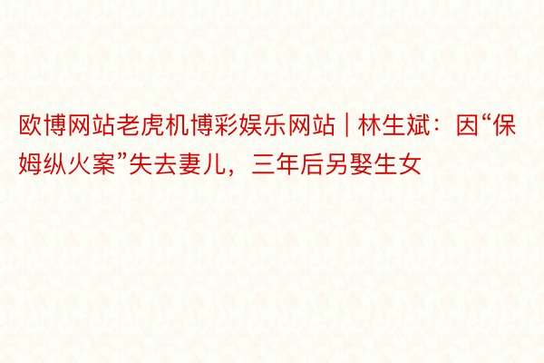 欧博网站老虎机博彩娱乐网站 | 林生斌：因“保姆纵火案”失去妻儿，三年后另娶生女