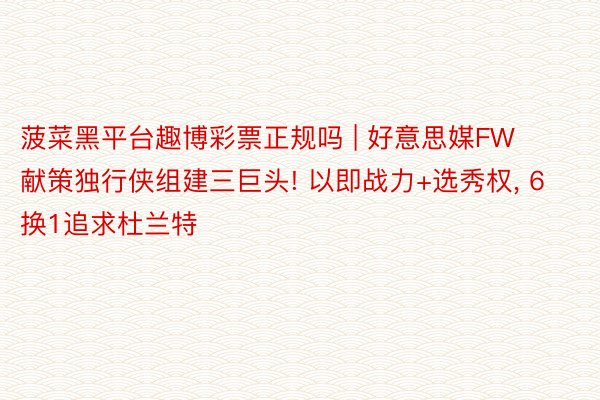 菠菜黑平台趣博彩票正规吗 | 好意思媒FW献策独行侠组建三巨头! 以即战力+选秀权, 6换1追求杜兰特