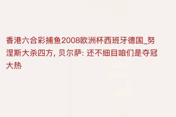 香港六合彩捕鱼2008欧洲杯西班牙德国_努涅斯大杀四方, 贝尔萨: 还不细目咱们是夺冠大热