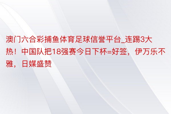 澳门六合彩捕鱼体育足球信誉平台_连踢3大热！中国队把18强赛今日下杯=好签，伊万乐不雅，日媒盛赞