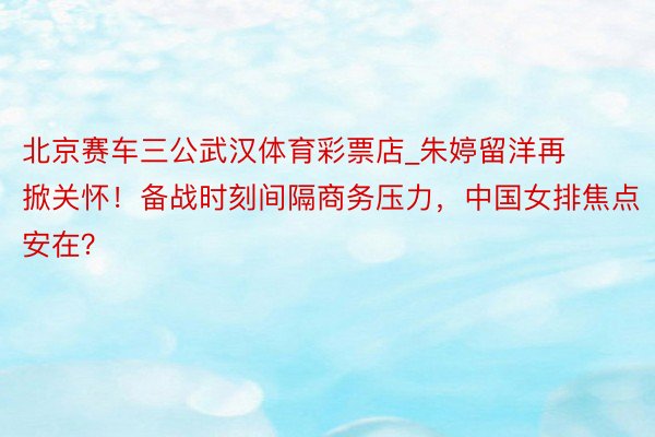 北京赛车三公武汉体育彩票店_朱婷留洋再掀关怀！备战时刻间隔商务压力，中国女排焦点安在？