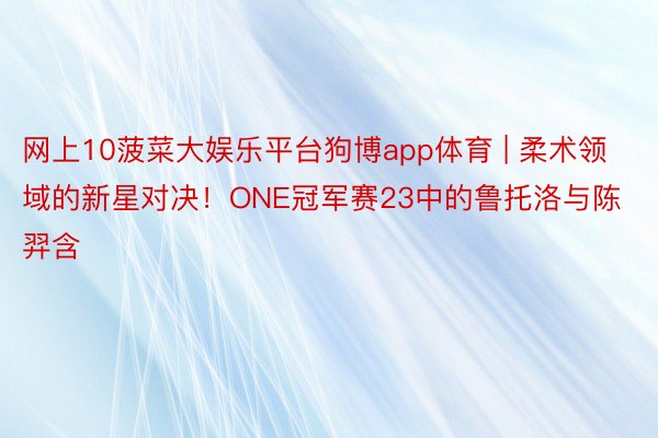 网上10菠菜大娱乐平台狗博app体育 | 柔术领域的新星对决！ONE冠军赛23中的鲁托洛与陈羿含