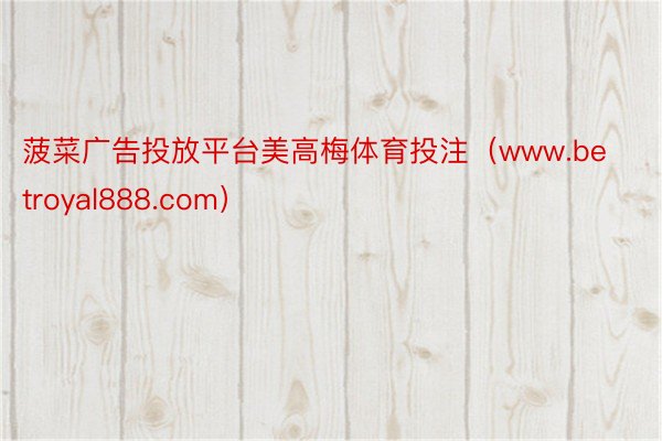 菠菜广告投放平台美高梅体育投注（www.betroyal888.com）