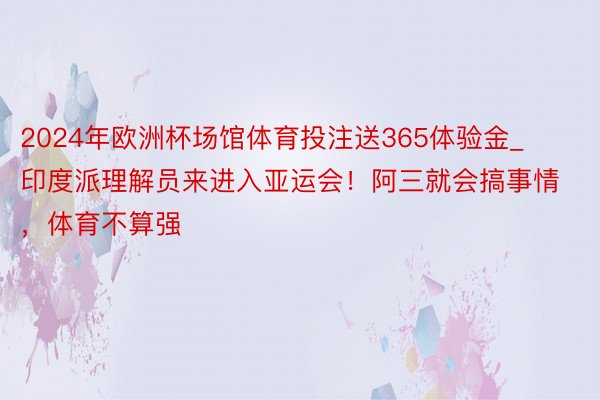 2024年欧洲杯场馆体育投注送365体验金_印度派理解员来进入亚运会！阿三就会搞事情，体育不算强