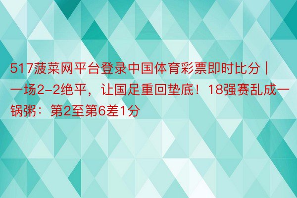 517菠菜网平台登录中国体育彩票即时比分 | 一场2-2绝平，让国足重回垫底！18强赛乱成一锅粥：第2至第6差1分