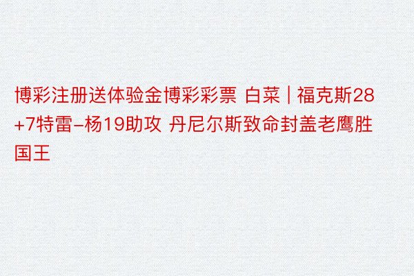 博彩注册送体验金博彩彩票 白菜 | 福克斯28+7特雷-杨19助攻 丹尼尔斯致命封盖老鹰胜国王