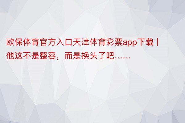 欧保体育官方入口天津体育彩票app下载 | 他这不是整容，而是换头了吧……