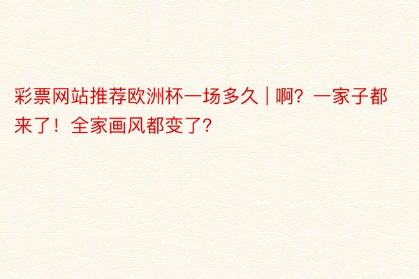 彩票网站推荐欧洲杯一场多久 | 啊？一家子都来了！全家画风都变了？