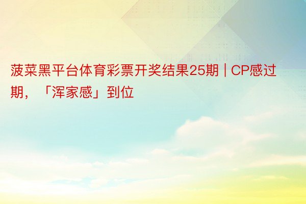 菠菜黑平台体育彩票开奖结果25期 | CP感过期，「浑家感」到位