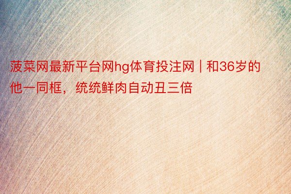 菠菜网最新平台网hg体育投注网 | 和36岁的他一同框，统统鲜肉自动丑三倍