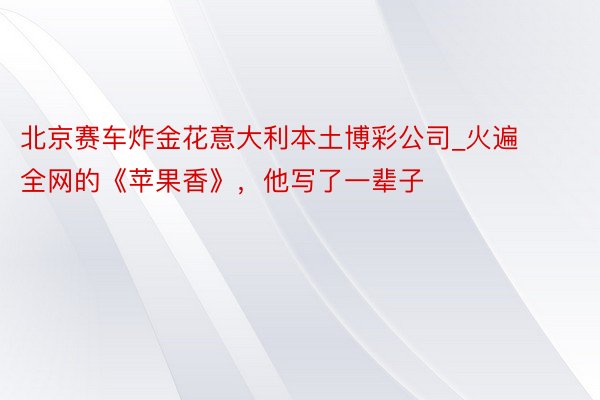 北京赛车炸金花意大利本土博彩公司_火遍全网的《苹果香》，他写了一辈子