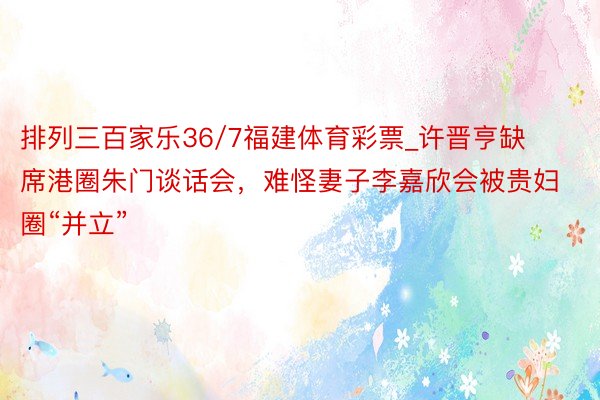排列三百家乐36/7福建体育彩票_许晋亨缺席港圈朱门谈话会，难怪妻子李嘉欣会被贵妇圈“并立”