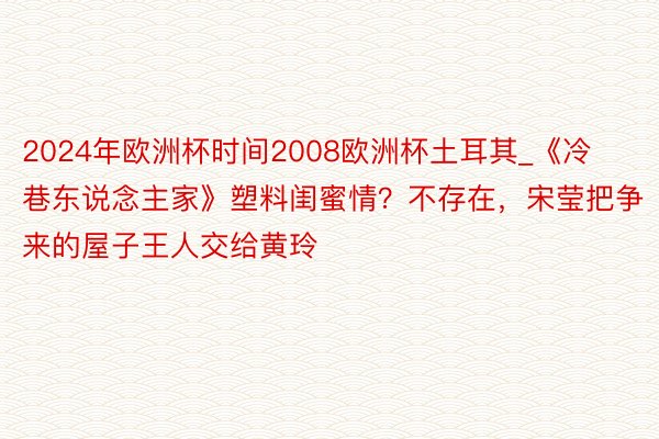 2024年欧洲杯时间2008欧洲杯土耳其_《冷巷东说念主家》塑料闺蜜情？不存在，宋莹把争来的屋子王人交给黄玲