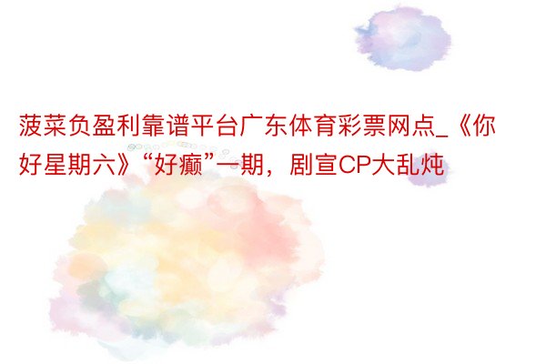 菠菜负盈利靠谱平台广东体育彩票网点_《你好星期六》“好癫”一期，剧宣CP大乱炖