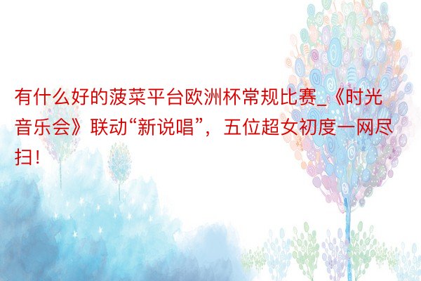 有什么好的菠菜平台欧洲杯常规比赛_《时光音乐会》联动“新说唱”，五位超女初度一网尽扫！