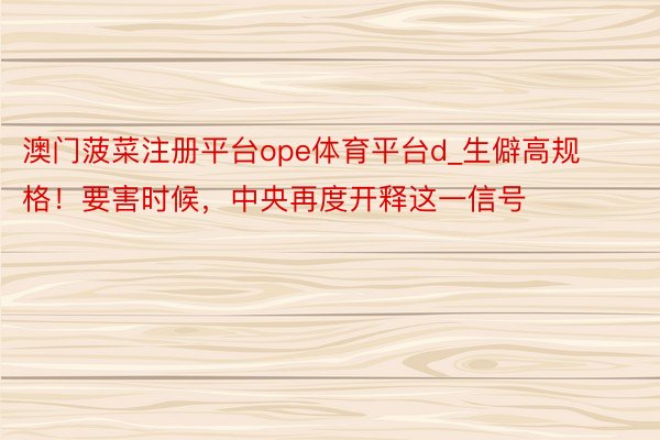 澳门菠菜注册平台ope体育平台d_生僻高规格！要害时候，中央再度开释这一信号