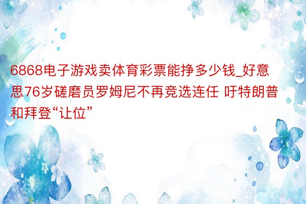 6868电子游戏卖体育彩票能挣多少钱_好意思76岁磋磨员罗姆尼不再竞选连任 吁特朗普和拜登“让位”