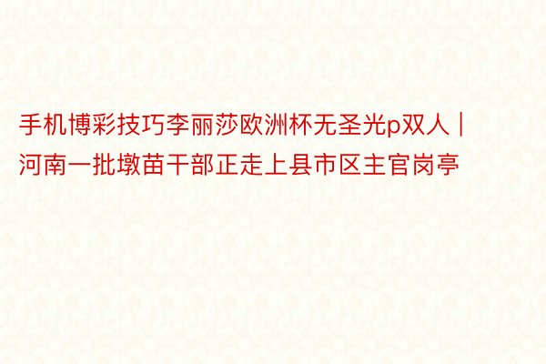 手机博彩技巧李丽莎欧洲杯无圣光p双人 | 河南一批墩苗干部正走上县市区主官岗亭