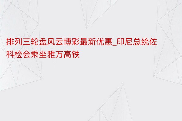 排列三轮盘风云博彩最新优惠_印尼总统佐科检会乘坐雅万高铁