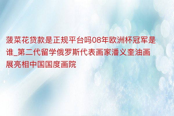 菠菜花贷款是正规平台吗08年欧洲杯冠军是谁_第二代留学俄罗斯代表画家潘义奎油画展亮相中国国度画院