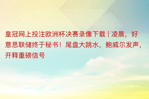 皇冠网上投注欧洲杯决赛录像下载 | 凌晨，好意思联储终于秘书！尾盘大跳水，鲍威尔发声，开释重磅信号
