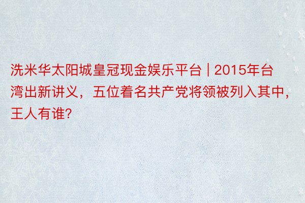 洗米华太阳城皇冠现金娱乐平台 | 2015年台湾出新讲义，五位着名共产党将领被列入其中，王人有谁？