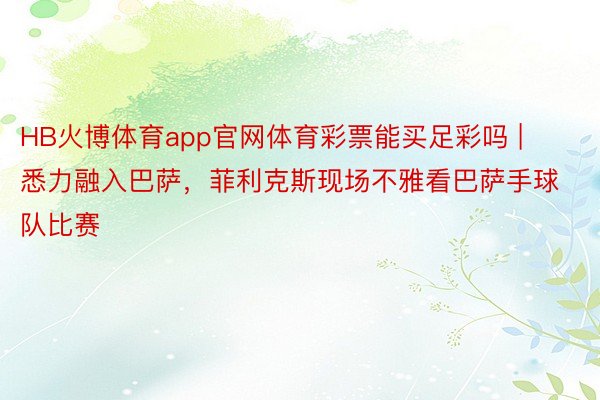 HB火博体育app官网体育彩票能买足彩吗 | 悉力融入巴萨，菲利克斯现场不雅看巴萨手球队比赛