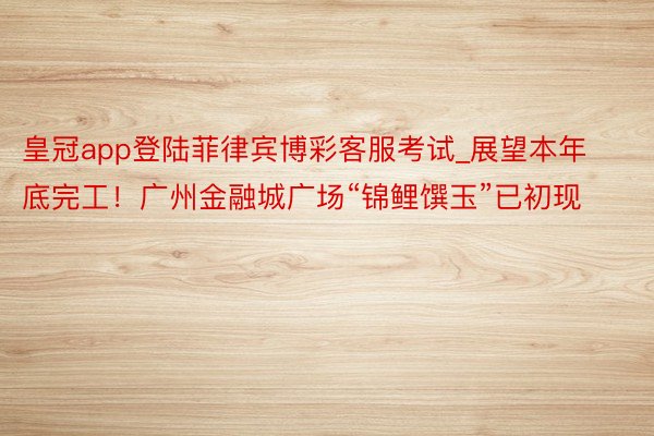 皇冠app登陆菲律宾博彩客服考试_展望本年底完工！广州金融城广场“锦鲤馔玉”已初现