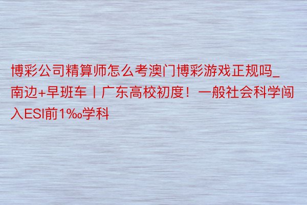 博彩公司精算师怎么考澳门博彩游戏正规吗_南边+早班车丨广东高校初度！一般社会科学闯入ESI前1‰学科