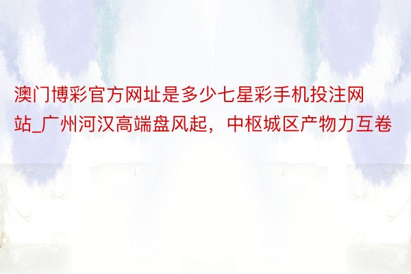 澳门博彩官方网址是多少七星彩手机投注网站_广州河汉高端盘风起，中枢城区产物力互卷