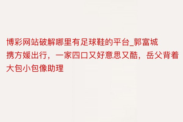 博彩网站破解哪里有足球鞋的平台_郭富城携方媛出行，一家四口又好意思又酷，岳父背着大包小包像助理