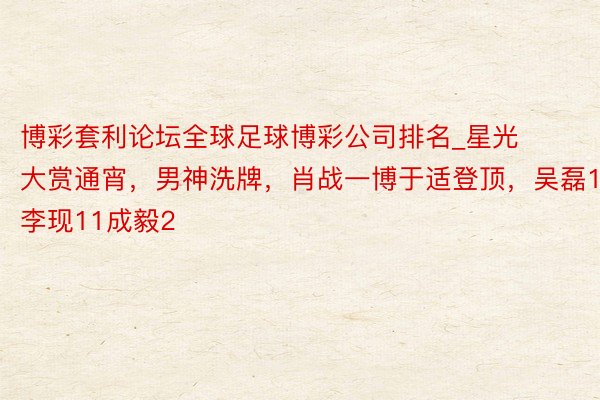 博彩套利论坛全球足球博彩公司排名_星光大赏通宵，男神洗牌，肖战一博于适登顶，吴磊16李现11成毅2