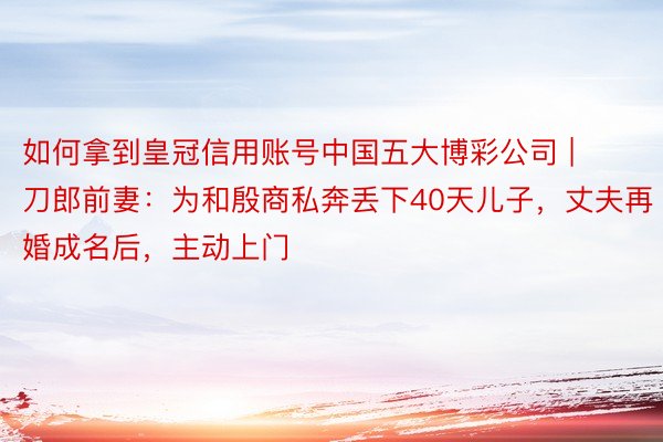 如何拿到皇冠信用账号中国五大博彩公司 | 刀郎前妻：为和殷商私奔丢下40天儿子，丈夫再婚成名后，主动上门