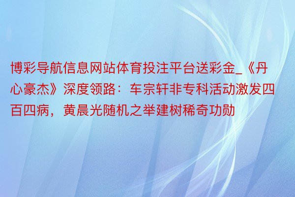 博彩导航信息网站体育投注平台送彩金_《丹心豪杰》深度领路：车宗轩非专科活动激发四百四病，黄晨光随机之举建树稀奇功勋