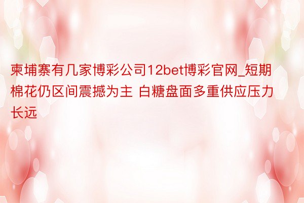 柬埔寨有几家博彩公司12bet博彩官网_短期棉花仍区间震撼为主 白糖盘面多重供应压力长远