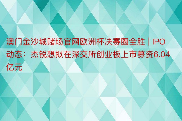 澳门金沙城赌场官网欧洲杯决赛圈全胜 | IPO动态：杰锐想拟在深交所创业板上市募资6.04亿元