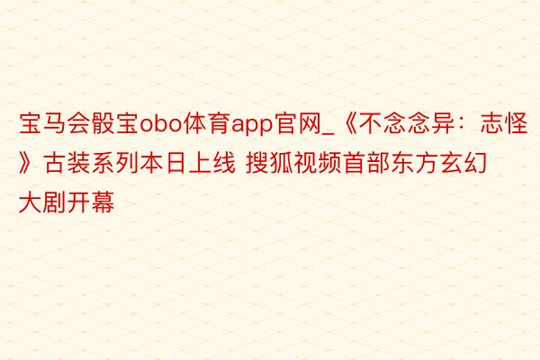 宝马会骰宝obo体育app官网_《不念念异：志怪》古装系列本日上线 搜狐视频首部东方玄幻大剧开幕