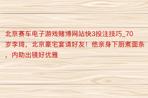 北京赛车电子游戏赌博网站快3投注技巧_70岁李琦，北京豪宅宴请好友！他亲身下厨煮面条，内助出镜好优雅