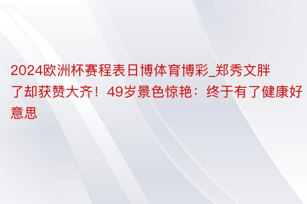 2024欧洲杯赛程表日博体育博彩_郑秀文胖了却获赞大齐！49岁景色惊艳：终于有了健康好意思